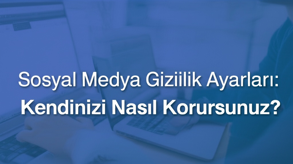 Sosyal Medya Gizlilik Ayarları: Kendinizi Nasıl Korursunuz?